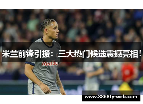 米兰前锋引援：三大热门候选震撼亮相！