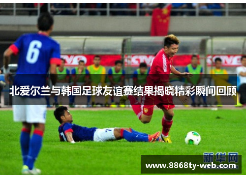 北爱尔兰与韩国足球友谊赛结果揭晓精彩瞬间回顾