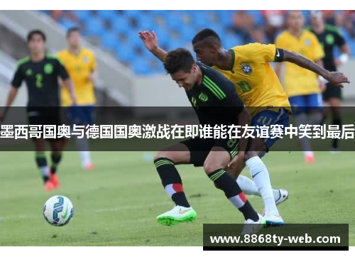 墨西哥国奥与德国国奥激战在即谁能在友谊赛中笑到最后