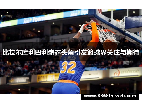 比拉尔库利巴利崭露头角引发篮球界关注与期待